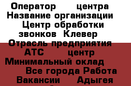 Оператор Call-центра › Название организации ­ Центр обработки звонков "Клевер" › Отрасль предприятия ­ АТС, call-центр › Минимальный оклад ­ 10 000 - Все города Работа » Вакансии   . Адыгея респ.,Адыгейск г.